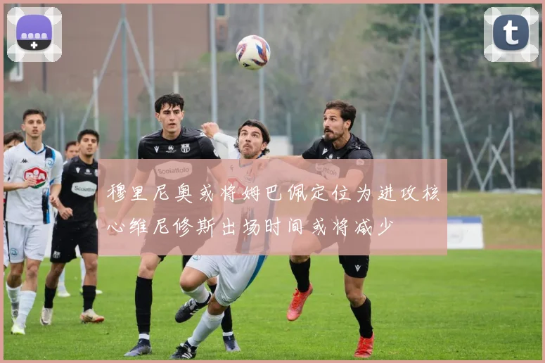 穆里尼奥或将姆巴佩定位为进攻核心维尼修斯出场时间或将减少
