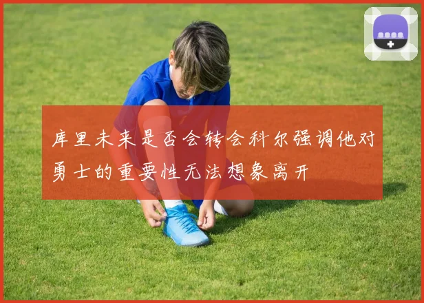 库里未来是否会转会科尔强调他对勇士的重要性无法想象离开