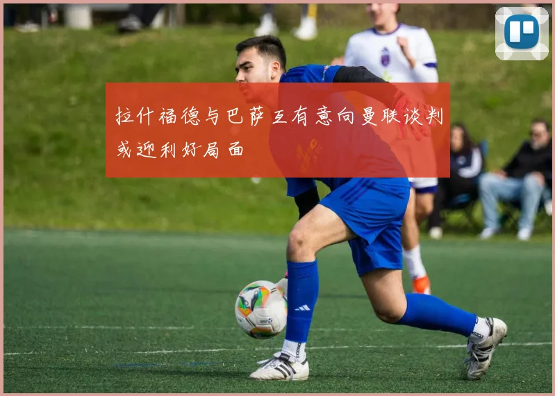 拉什福德与巴萨互有意向曼联谈判或迎利好局面
