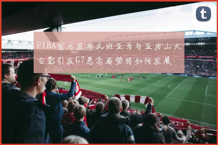 FIBA官方发布文班亚马与亚历山大合影引发G7悬念局势将如何发展