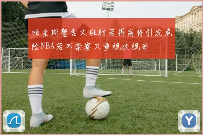 帕金斯警告文班肘若再高将引发危险NBA若不禁赛只重视收视率