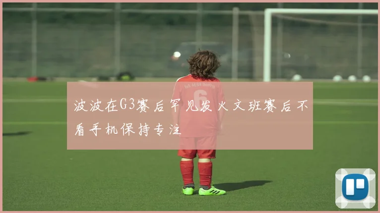 波波在G3赛后罕见发火文班赛后不看手机保持专注