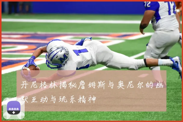 丹尼格林揭秘詹姆斯与奥尼尔的幽默互动与玩乐精神