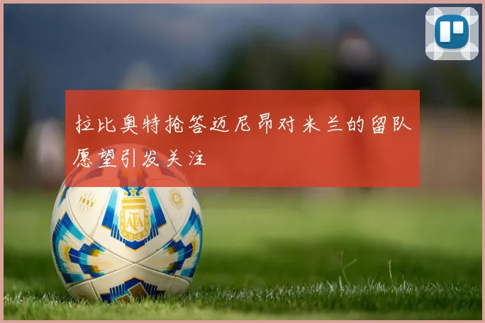拉比奥特抢答迈尼昂对米兰的留队愿望引发关注