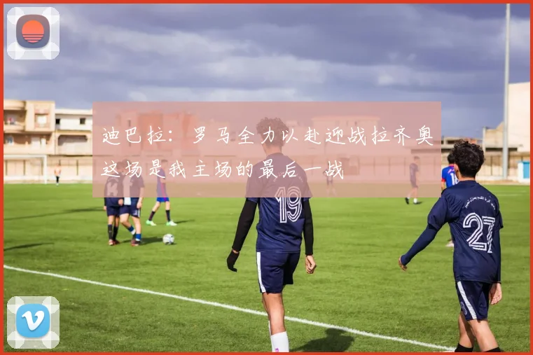 迪巴拉：罗马全力以赴迎战拉齐奥这场是我主场的最后一战