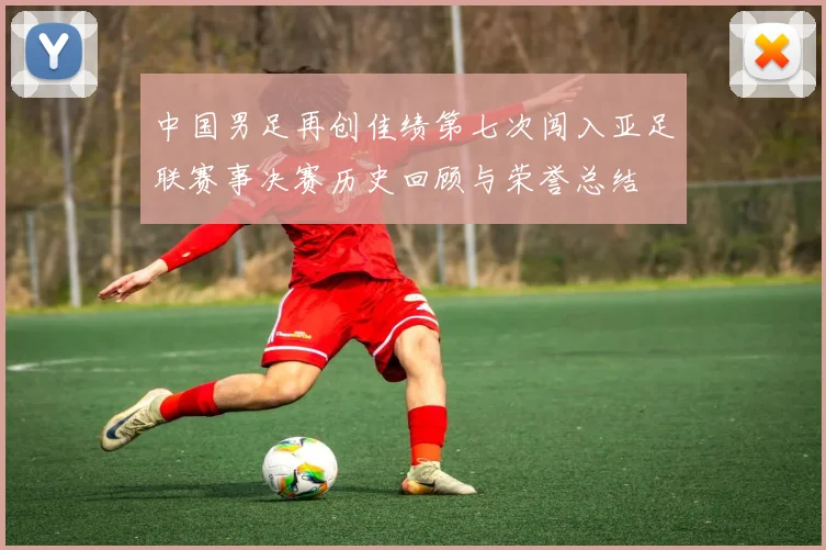 中国男足再创佳绩第七次闯入亚足联赛事决赛历史回顾与荣誉总结