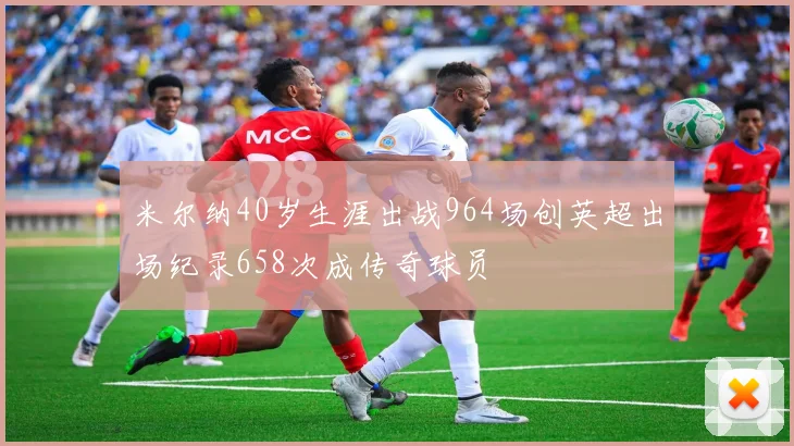 米尔纳40岁生涯出战964场创英超出场纪录658次成传奇球员