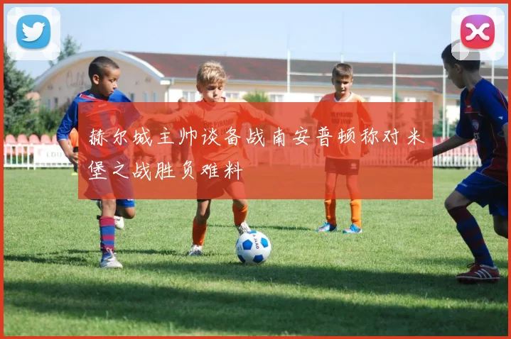 赫尔城主帅谈备战南安普顿称对米堡之战胜负难料