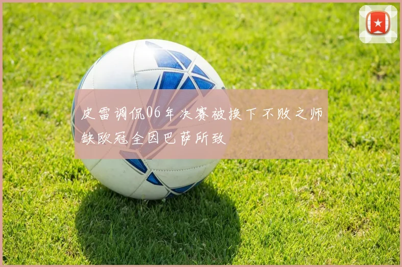 皮雷调侃06年决赛被换下不败之师缺欧冠全因巴萨所致
