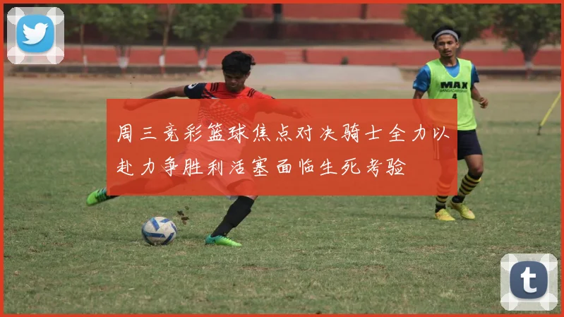 周三竞彩篮球焦点对决骑士全力以赴力争胜利活塞面临生死考验