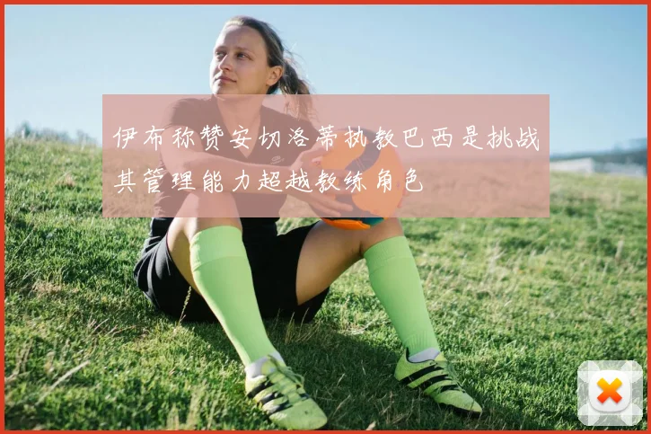伊布称赞安切洛蒂执教巴西是挑战其管理能力超越教练角色