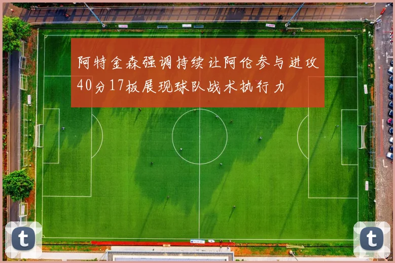 阿特金森强调持续让阿伦参与进攻40分17板展现球队战术执行力