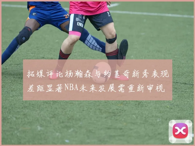 拓媒评论杨瀚森与约基奇新秀表现差距显著NBA未来发展需重新审视