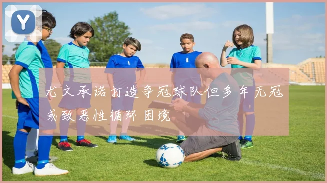 尤文承诺打造争冠球队但多年无冠或致恶性循环困境