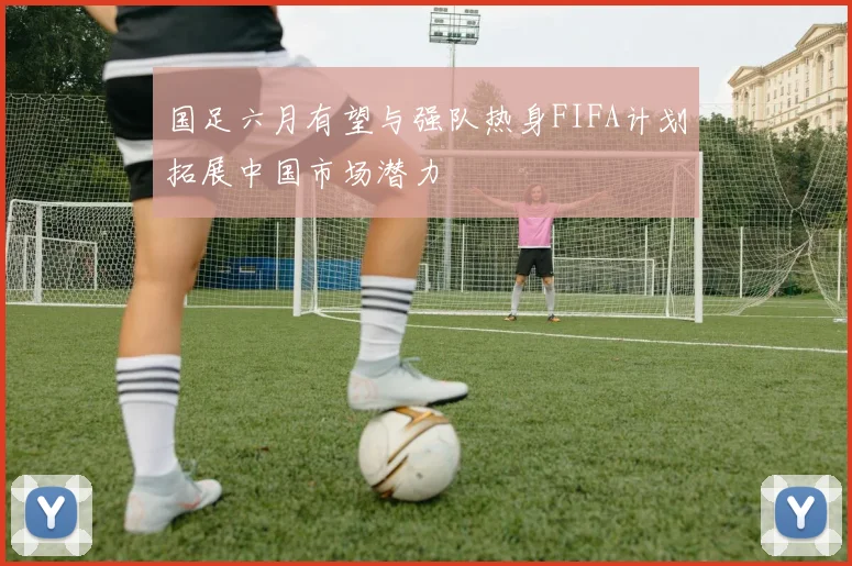 国足六月有望与强队热身FIFA计划拓展中国市场潜力