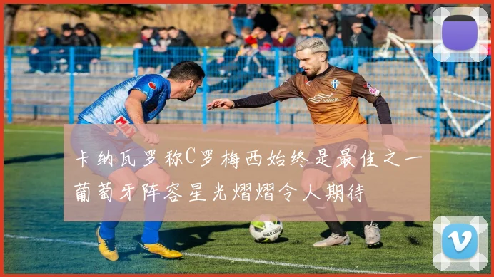 卡纳瓦罗称C罗梅西始终是最佳之一葡萄牙阵容星光熠熠令人期待