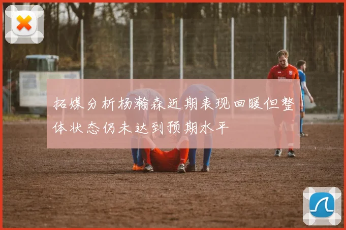拓媒分析杨瀚森近期表现回暖但整体状态仍未达到预期水平