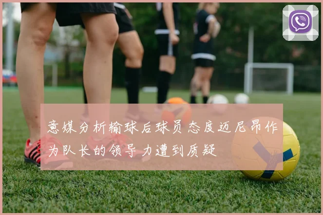 意媒分析输球后球员态度迈尼昂作为队长的领导力遭到质疑