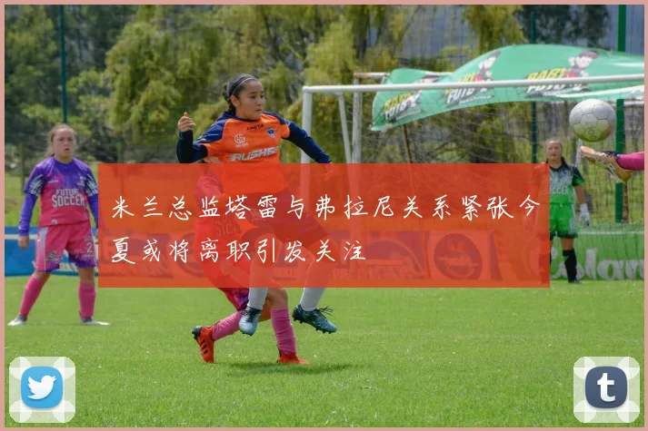 米兰总监塔雷与弗拉尼关系紧张今夏或将离职引发关注
