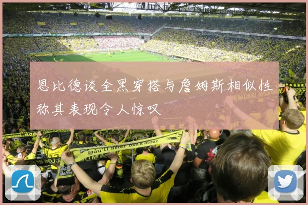 恩比德谈全黑穿搭与詹姆斯相似性称其表现令人惊叹