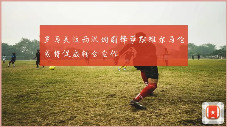 罗马关注西汉姆前锋萨默维尔马伦或将促成转会合作