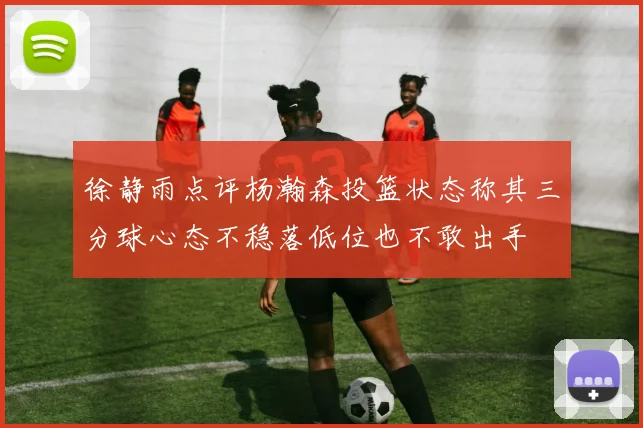 徐静雨点评杨瀚森投篮状态称其三分球心态不稳落低位也不敢出手