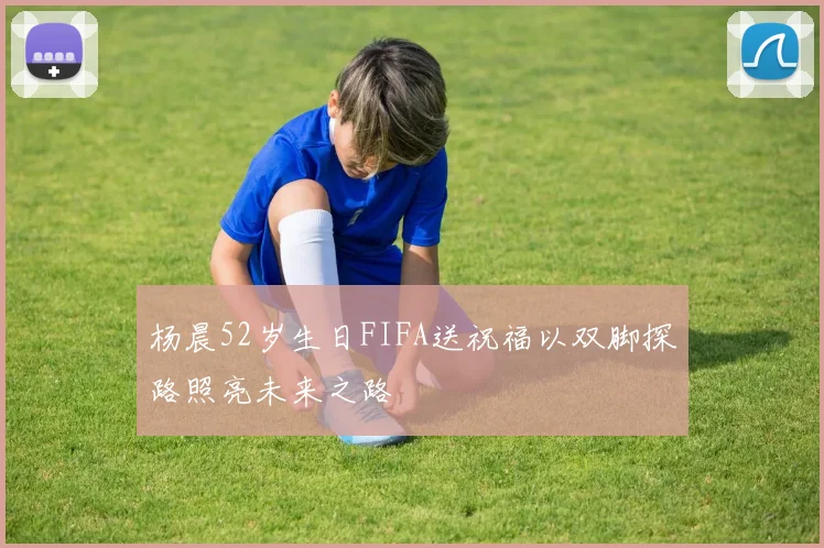 杨晨52岁生日FIFA送祝福以双脚探路照亮未来之路