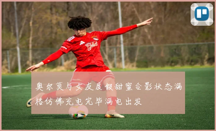 奥尔莫与女友度假甜蜜合影状态满格仿佛充电完毕满电出发